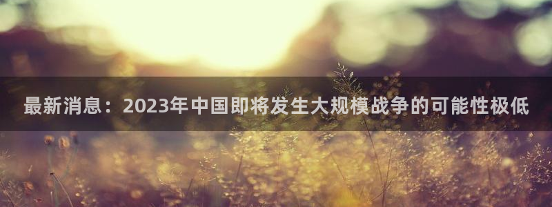 琳琅娱乐体育凯捷平台代理：最新消息：2023年中国即将发生大规模战争的可能性极低