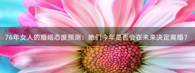 琳琅娱乐电玩网官网入口：76年女人的婚姻态度预测：她们今年是否会在未来决定离婚？