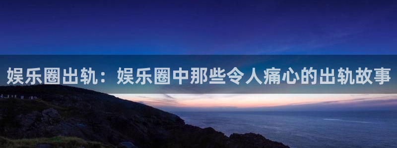 琳琅娱乐体育2官网入口：娱乐圈出轨：娱乐圈中那些令人痛心的出轨故事