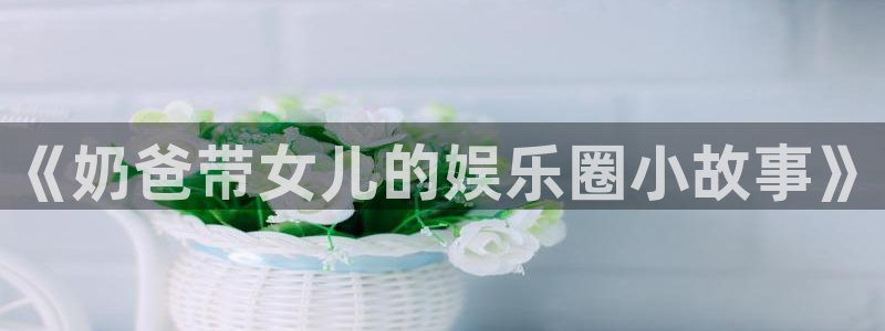 琳琅娱乐注册网站：《奶爸带女儿的娱乐圈小故事》