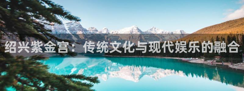 琳琅娱乐ccm麻将胡了：绍兴紫金宫：传统文化与现代娱乐的融合